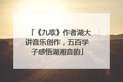《九歌》作者湖大讲音乐创作，五百学子感悟湖湘音韵