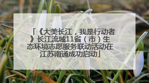 《大美长江，我是行动者》长江流域11省（市）生态环境志愿服务联动活动在江苏南通成功启动