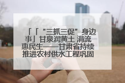 「“三抓三促”身边事」甘泉润黄土 涓流惠民生——甘肃省持续推进农村供水工程巩固提升项目建设