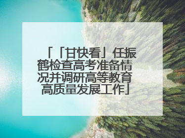 「甘快看」任振鹤检查高考准备情况并调研高等教育高质量发展工作