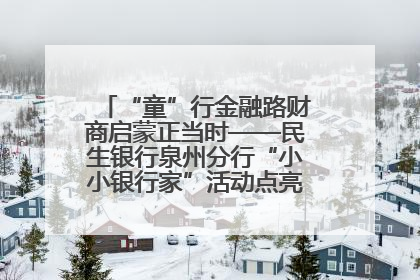 “童”行金融路财商启蒙正当时——民生银行泉州分行“小小银行家”活动点亮少年金融第一课