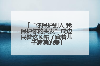 “你保护别人 我保护你的头发”戍边民警这顶帽子藏着儿子满满的爱
