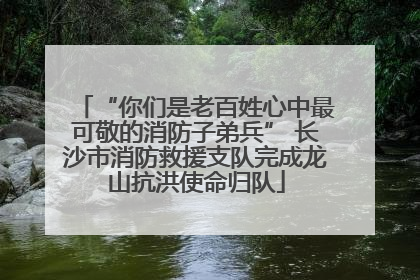 “你们是老百姓心中最可敬的消防子弟兵” 长沙市消防救援支队完成龙山抗洪使命归队