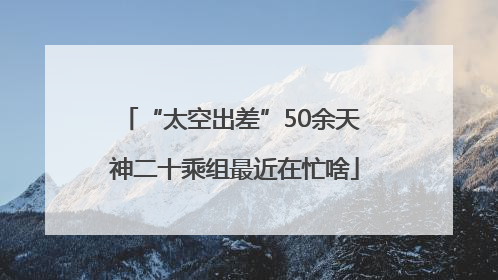 “太空出差”50余天 神二十乘组最近在忙啥