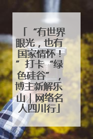 “有世界眼光，也有国家情怀！”打卡“绿色硅谷”，博主新解乐山｜网络名人四川行