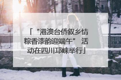 “港澳台侨叙乡情 粽香漆韵迎端午” 活动在四川邛崃举行