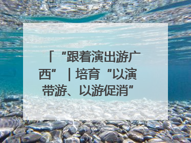 “跟着演出游广西”｜培育“以演带游、以游促消”文旅消费新生态
