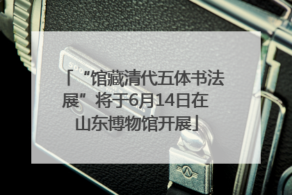 “馆藏清代五体书法展”将于6月14日在山东博物馆开展
