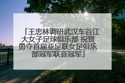 王忠林调研武汉车谷江大女子足球俱乐部 祝贺勇夺首届亚足联女足俱乐部冠军联赛冠军