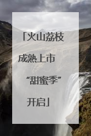火山荔枝成熟上市 “甜蜜季”开启