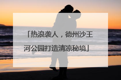 热浪袭人，德州沙王河公园打造清凉秘境