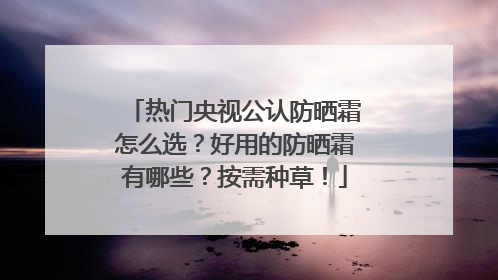 热门央视公认防晒霜怎么选？好用的防晒霜有哪些？按需种草！