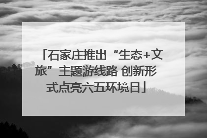 石家庄推出“生态+文旅”主题游线路 创新形式点亮六五环境日