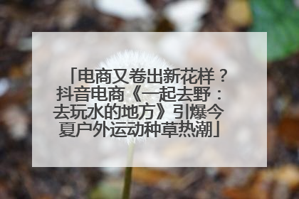电商又卷出新花样？抖音电商《一起去野：去玩水的地方》引爆今夏户外运动种草热潮