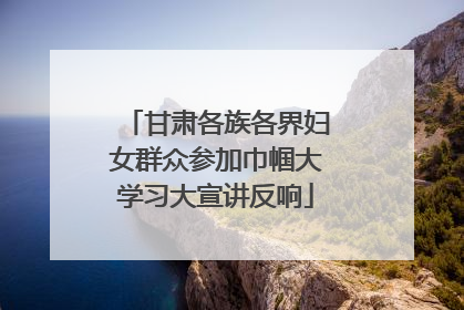甘肃各族各界妇女群众参加巾帼大学习大宣讲反响
