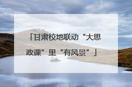 甘肃校地联动“大思政课”里“有风景”