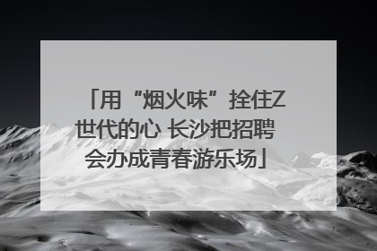 用“烟火味”拴住Z世代的心 长沙把招聘会办成青春游乐场