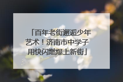 百年老街邂逅少年艺术！济南市中学子用快闪燃爆上新街