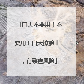 白天不要用！不要用！白天擦脸上，有致癌风险