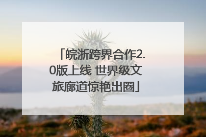 皖浙跨界合作2.0版上线 世界级文旅廊道惊艳出圈