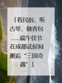 看民俗、听古琴、做香包……端午佳节在成都武侯祠邂逅“三国奇遇”