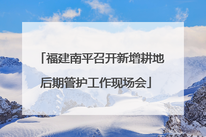 福建南平召开新增耕地后期管护工作现场会