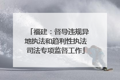 福建：督导违规异地执法和趋利性执法司法专项监督工作