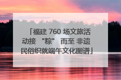福建 760 场文旅活动接 “粽” 而至 非遗民俗织就端午文化图谱