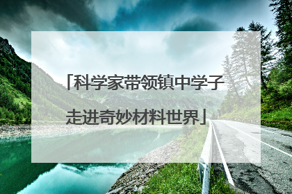 科学家带领镇中学子走进奇妙材料世界