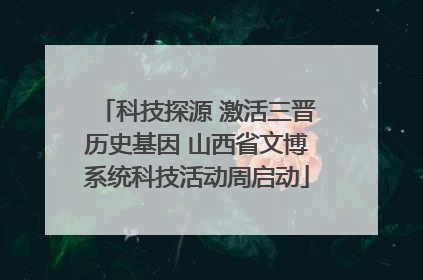 科技探源 激活三晋历史基因 山西省文博系统科技活动周启动