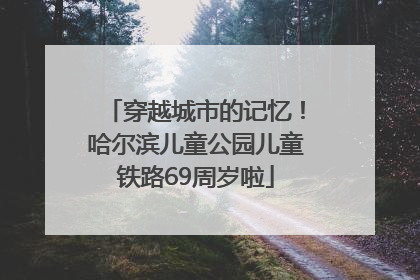 穿越城市的记忆！哈尔滨儿童公园儿童铁路69周岁啦