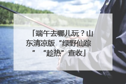 端午去哪儿玩？山东清凉版“绿野仙踪”“趁热”查收