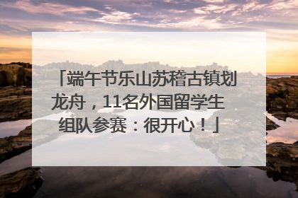 端午节乐山苏稽古镇划龙舟，11名外国留学生组队参赛：很开心！