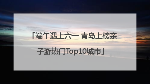 端午遇上六一 青岛上榜亲子游热门Top10城市