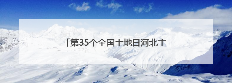 第35个全国土地日河北主场宣传活动在张家口启动