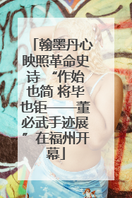 翰墨丹心映照革命史诗 “作始也简 将毕也钜——董必武手迹展”在福州开幕