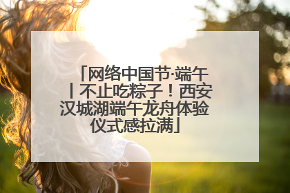 网络中国节·端午丨不止吃粽子！西安汉城湖端午龙舟体验仪式感拉满