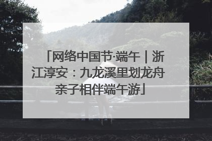网络中国节·端午｜浙江淳安：九龙溪里划龙舟 亲子相伴端午游
