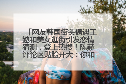 网友韩国街头偶遇王勉和美女逛街引发恋情猜测，登上热搜！陈赫评论区贴脸开大：你和谁逛街？我也想知道