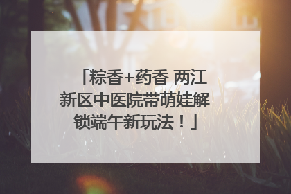 粽香+药香 两江新区中医院带萌娃解锁端午新玩法！