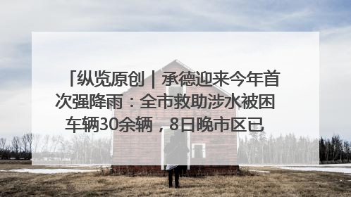 纵览原创｜承德迎来今年首次强降雨：全市救助涉水被困车辆30余辆，8日晚市区已无积水路段，交通恢复畅通