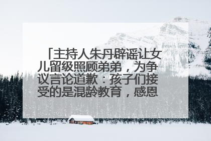主持人朱丹辟谣让女儿留级照顾弟弟，为争议言论道歉：孩子们接受的是混龄教育，感恩每一条批评