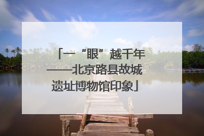 一“眼”越千年——北京路县故城遗址博物馆印象
