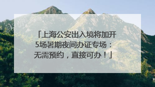 上海公安出入境将加开5场暑期夜间办证专场：无需预约，直接可办！