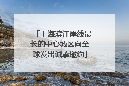 上海滨江岸线最长的中心城区向全球发出诚挚邀约