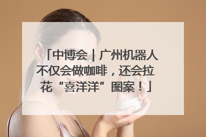 中博会｜广州机器人不仅会做咖啡，还会拉花“喜洋洋”图案！
