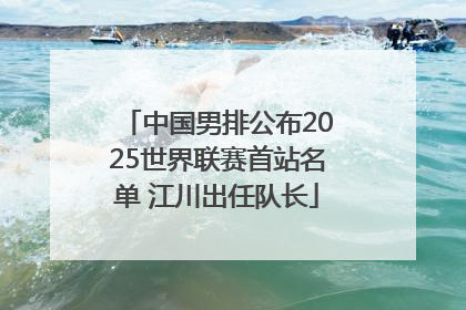 中国男排公布2025世界联赛首站名单 江川出任队长