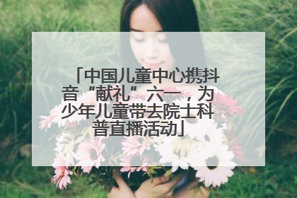 中国儿童中心携抖音“献礼”六一，为少年儿童带去院士科普直播活动
