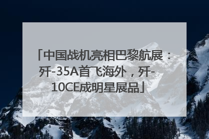 中国战机亮相巴黎航展：歼-35A首飞海外，歼-10CE成明星展品