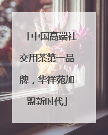 中国高端社交用茶第一品牌，华祥苑加盟新时代